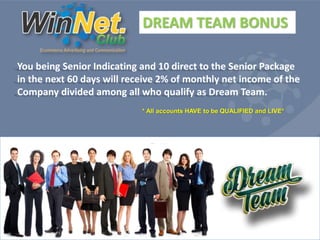 DREAM TEAM BONUS 
You being Senior Indicating and 10 direct to the Senior Package 
in the next 60 days will receive 2% of monthly net income of the 
Company divided among all who qualify as Dream Team. 
* All accounts HAVE to be QUALIFIED and LIVE* 
 