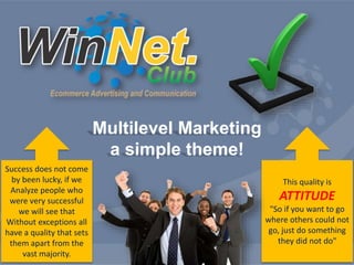 Multilevel Marketing 
a simple theme! 
Success does not come 
by been lucky, if we 
Analyze people who 
were very successful 
we will see that 
Without exceptions all 
have a quality that sets 
them apart from the 
vast majority. 
This quality is 
ATTITUDE 
"So if you want to go 
where others could not 
go, just do something 
they did not do" 
 