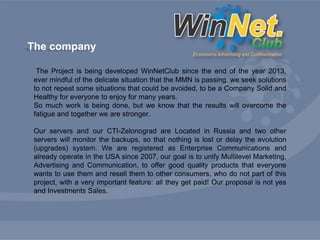 The company 
The Project is being developed WinNetClub since the end of the year 2013, 
ever mindful of the delicate situation that the MMN is passing, we seek solutions 
to not repeat some situations that could be avoided, to be a Company Solid and 
Healthy for everyone to enjoy for many years. 
So much work is being done, but we know that the results will overcome the 
fatigue and together we are stronger. 
Our servers and our CTI-Zelonograd are Located in Russia and two other 
servers will monitor the backups, so that nothing is lost or delay the evolution 
(upgrades) system. We are registered as Enterprise Communications and 
already operate in the USA since 2007, our goal is to unify Multilevel Marketing, 
Advertising and Communication, to offer good quality products that everyone 
wants to use them and resell them to other consumers, who do not part of this 
project, with a very important feature: all they get paid! Our proposal is not yes 
and Investments Sales. 
 