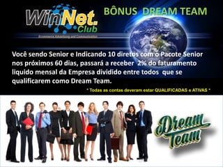 BÔNUS DREAM TEAM 
Você sendo Senior e Indicando 10 diretos com o Pacote Senior 
nos próximos 60 dias, passará a receber 2% do faturamento 
liquido mensal da Empresa dividido entre todos que se 
qualificarem como Dream Team. 
* Todas as contas deveram estar QUALIFICADAS e ATIVAS * 
 