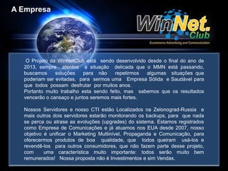A Empresa 
O Projeto da WinNetClub está sendo desenvolvido desde o final do ano de 
2013, sempre atentos à situação delicada que o MMN está passando, 
buscamos soluções para não repetirmos algumas situações que 
poderiam ser evitadas, para sermos uma Empresa Sólida e Saudável para 
que todos possam desfrutar por muitos anos. 
Portanto muito trabalho esta sendo feito, mas sabemos que os resultados 
vencerão o cansaço e juntos seremos mais fortes. 
Nossos Servidores e nosso CTI estão Localizados na Zelonograd-Russia e 
mais outros dois servidores estarão monitorando os backups, para que nada 
se perca ou atrase as evoluções (upgrades) do sistema. Estamos registrados 
como Empresa de Comunicações e já atuamos nos EUA desde 2007, nosso 
objetivo é unificar o Marketing Multinível, Propaganda e Comunicação, para 
oferecermos produtos de boa qualidade, que todos queiram usá-los e 
revendê-los para outros consumidores, que não fazem parte desse projeto, 
com uma característica muito importante: todos serão muito bem 
remunerados! Nossa proposta não é Investimentos e sim Vendas. 
 