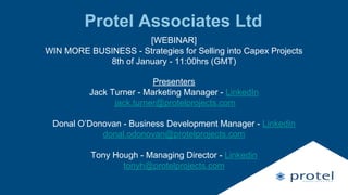 Protel Associates Ltd
[WEBINAR]
WIN MORE BUSINESS - Strategies for Selling into Capex Projects
8th of January - 11:00hrs (GMT)
Presenters
Jack Turner - Marketing Manager - LinkedIn
jack.turner@protelprojects.com
Donal O’Donovan - Business Development Manager - LinkedIn
donal.odonovan@protelprojects.com
Tony Hough - Managing Director - Linkedin
tonyh@protelprojects.com
 
