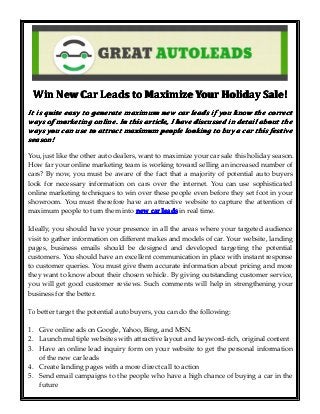 Win New Car Leads to Maximize Your Holiday Sale!
It is quite easy to generate maximum new car leads if you know the correct
ways of marketing online. In this article, I have discussed in detail about the
ways you can use to attract maximum people looking to buy a car this festive
season!
You, just like the other auto dealers, want to maximize your car sale this holiday season.
How far your online marketing team is working toward selling an increased number of
cars? By now, you must be aware of the fact that a majority of potential auto buyers
look for necessary information on cars over the internet. You can use sophisticated
online marketing techniques to win over these people even before they set foot in your
showroom. You must therefore have an attractive website to capture the attention of
maximum people to turn them into new car leads in real time.
Ideally, you should have your presence in all the areas where your targeted audience
visit to gather information on different makes and models of car. Your website, landing
pages, business emails should be designed and developed targeting the potential
customers. You should have an excellent communication in place with instant response
to customer queries. You must give them accurate information about pricing and more
they want to know about their chosen vehicle. By giving outstanding customer service,
you will get good customer reviews. Such comments will help in strengthening your
business for the better.
To better target the potential auto buyers, you can do the following:
1. Give online ads on Google, Yahoo, Bing, and MSN.
2. Launch multiple websites with attractive layout and keyword-rich, original content
3. Have an online lead inquiry form on your website to get the personal information
of the new car leads
4. Create landing pages with a more direct call to action
5. Send email campaigns to the people who have a high chance of buying a car in the
future

 