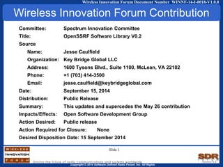 Copyright © 2014 Software Defined Radio Forum, Inc. All Rights
Wireless Innovation Forum Document Number WINNF-14-I-0018-V1.0.0
Committee: Spectrum Innovation Committee
Title: OpenSSRF Software Library V0.2
Source
Name: Jesse Caulfield
Organization: Key Bridge Global LLC
Address: 1600 Tysons Blvd., Suite 1100, McLean, VA 22102
Phone: +1 (703) 414-3500
Email: jesse.caulfield@keybridgeglobal.com
Date: September 15, 2014
Distribution: Public Release
Summary: This updates and supercedes the May 26 contribution
Impacts/Effects: Open Software Development Group
Action Desired: Public release
Action Required for Closure: None
Desired Disposition Date: 15 September 2014
Wireless Innovation Forum Contribution
Slide 1
 