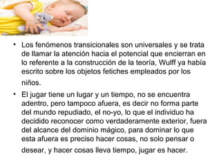 • Los fenómenos transicionales son universales y se trata
de llamar la atención hacia el potencial que encierran en
lo referente a la construcción de la teoría, Wulff ya había
escrito sobre los objetos fetiches empleados por los
niños.
• El jugar tiene un lugar y un tiempo, no se encuentra
adentro, pero tampoco afuera, es decir no forma parte
del mundo repudiado, el no-yo, lo que el individuo ha
decidido reconocer como verdaderamente exterior, fuera
del alcance del dominio mágico, para dominar lo que
esta afuera es preciso hacer cosas, no solo pensar o
desear, y hacer cosas lleva tiempo, jugar es hacer.
 