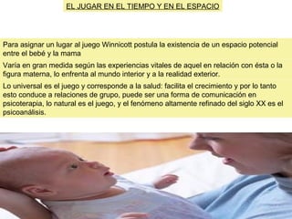 Para asignar un lugar al juego Winnicott postula la existencia de un espacio potencial
entre el bebé y la mama
Varía en gran medida según las experiencias vitales de aquel en relación con ésta o la
figura materna, lo enfrenta al mundo interior y a la realidad exterior.
EL JUGAR EN EL TIEMPO Y EN EL ESPACIO
Lo universal es el juego y corresponde a la salud: facilita el crecimiento y por lo tanto
esto conduce a relaciones de grupo, puede ser una forma de comunicación en
psicoterapia, lo natural es el juego, y el fenómeno altamente refinado del siglo XX es el
psicoanálisis.
 