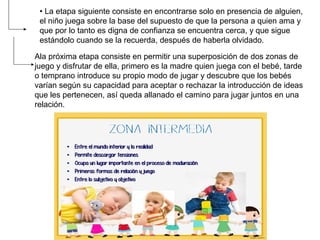 • La etapa siguiente consiste en encontrarse solo en presencia de alguien,
el niño juega sobre la base del supuesto de que la persona a quien ama y
que por lo tanto es digna de confianza se encuentra cerca, y que sigue
estándolo cuando se la recuerda, después de haberla olvidado.
Ala próxima etapa consiste en permitir una superposición de dos zonas de
juego y disfrutar de ella, primero es la madre quien juega con el bebé, tarde
o temprano introduce su propio modo de jugar y descubre que los bebés
varían según su capacidad para aceptar o rechazar la introducción de ideas
que les pertenecen, así queda allanado el camino para jugar juntos en una
relación.
 