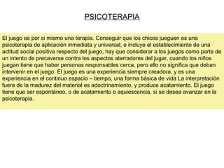 PSICOTERAPIA
El juego es por si mismo una terapia. Conseguir que los chicos jueguen es una
psicoterapia de aplicación inmediata y universal, e incluye el establecimiento de una
actitud social positiva respecto del juego, hay que considerar a los juegos como parte de
un intento de precaverse contra los aspectos aterradores del jugar, cuando los niños
juegan tiene que haber personas responsables cerca, pero ello no significa que deban
intervenir en el juego. El juego es una experiencia siempre creadora, y es una
experiencia en el continuo espacio – tiempo, una forma básica de vida La interpretación
fuera de la madurez del material es adoctrinamiento, y produce acatamiento. El juego
tiene que ser espontáneo, o de acatamiento o aquiescencia, si se desea avanzar en la
psicoterapia.
 