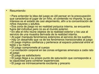 • Resumiendo:
• Para entender la idea del juego es útil pensar en la preocupación
que caracteriza el jugar de un niño, el contenido no importa, lo que
interesa es el estado de casi alejamiento, afín a la concentración de
niños mayores y adultos.
• Esa zona de juego no es realidad psíquica interna, se encuentra
fuera del individuo pero no es el mundo exterior.
• En ella el niño reúne objetos de la realidad exterior y los usa al
servicio de una muestra derivada de la realidad interna.
• Al jugar manipula fenómenos exteriores al servicio de los sueños
• Hay un desarrollo que va de los fenómenos transicionales al juego
• El juego implica confianza y pertenece al espacio potencial entre el
bebe y su mama
• El juego compromete al cuerpo
• La excitación corporal en las zonas erógenas amenaza a cada rato
al juego
• El juego es satisfactorio
• El juego llega a su propio punto de saturación que corresponde a
la capacidad para contener experiencias
• El juego es intrínsecamente excitante y precario
 