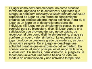 • El jugar como actividad creadora, no como creación
terminada, apoyada en la confianza y seguridad que
otorga un ambiente facilitador suficientemente bueno.La
capacidad de jugar es una forma de conocimiento
creativo, un proceso abierto, nunca definitivo. Para él, el
jugar es un logro en el desarrollo emocional del
individuo: «El juego no es simplemente placer, es algo
esencial para su bienestar», dice. El jugar depara una
satisfacción que proviene del uso de un objeto, de
reconocer al otro como distinto sin destruirlo, al que se
confiere un nuevo valor simbólico. La experiencia de
jugar produce un creciente grado de madurez, es decir,
de riqueza psíquica. En el juego se despliega una
actividad creativa que es expresión del verdadero. En
consecuencia, el juego principal es el juego de la vida,
el estar vivo. En síntesis, para Winnicott, el juego es un
fenómeno universal, una forma básica de vida, un
modelo de comunicación y una actividad terapéutica.
 