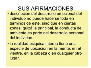 • descripción del desarrollo emocional del
individuo no puede hacerse toda en
términos de este, sino que en ciertas
zonas, quizá la principal, la conducta del
ambiente es parte del desarrollo personal
del individuo.
• la realidad psiquica interna tiene una
especie de ubicación en la mente, en el
vientre, en la cabeza o en cualquier otro
lugar.
SUS AFIRMACIONES
 