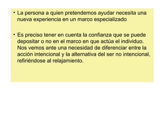 • La persona a quien pretendemos ayudar necesita una
nueva experiencia en un marco especializado
• Es preciso tener en cuenta la confianza que se puede
depositar o no en el marco en que actúa el individuo.
Nos vemos ante una necesidad de diferenciar entre la
acción intencional y la alternativa del ser no intencional,
refiriéndose al relajamiento.
 