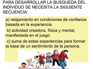 a) relajamiento en condiciones de confianza
basada en la experiencia
b) actividad creadora, física y mental,
manifestada en el juego
c) suma de estas experiencias para formar
la base de un sentimiento de la persona.
PARA DESARROLLAR LA BUSQUEDA DEL
INDIVIDUO SE NECESITA LA SIGUIENTE
SECUENCIA:
 