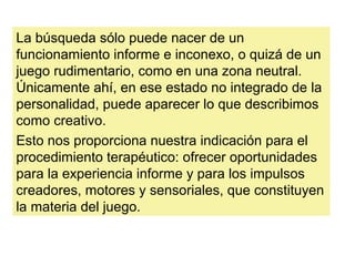 La búsqueda sólo puede nacer de un
funcionamiento informe e inconexo, o quizá de un
juego rudimentario, como en una zona neutral.
Únicamente ahí, en ese estado no integrado de la
personalidad, puede aparecer lo que describimos
como creativo.
Esto nos proporciona nuestra indicación para el
procedimiento terapéutico: ofrecer oportunidades
para la experiencia informe y para los impulsos
creadores, motores y sensoriales, que constituyen
la materia del juego.
 