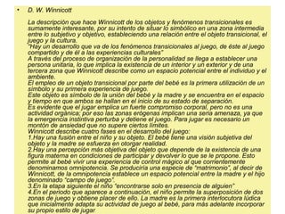 • D. W. Winnicott
La descripción que hace Winnicott de los objetos y fenómenos transicionales es
sumamente interesante, por su intento de situar lo simbólico en una zona intermedia
entre lo subjetivo y objetivo, estableciendo una relación entre el objeto transicional, el
juego y la cultura.
“Hay un desarrollo que va de los fenómenos transicionales al juego, de éste al juego
compartido y de él a las experiencias culturales”
A través del proceso de organización de la personalidad se llega a establecer una
persona unitaria, lo que implica la existencia de un interior y un exterior y de una
tercera zona que Winnicott describe como un espacio potencial entre el individuo y el
ambiente.
El empleo de un objeto transicional por parte del bebé es la primera utilización de un
símbolo y su primera experiencia de juego.
Este objeto es símbolo de la unión del bebé y la madre y se encuentra en el espacio
y tiempo en que ambos se hallan en el inicio de su estado de separación.
Es evidente que el jugar emplica un fuerte compromiso corporal, pero no es una
actividad orgánica; por eso las zonas erógenas implican una seria amenaza, ya que
la emergencia instintiva perturba y detiene el juego. Para jugar es necesario un
montón de ansiedad que no supere ciertos límites.
Winnicott describe cuatro fases en el desarrollo del juego:
1.Hay una fusión entre el niño y su objeto. El bebé tiene una visión subjetiva del
objeto y la madre se esfuerza en otorgar realidad.
2.Hay una percepción más objetiva del objeto que depende de la existencia de una
figura materna en condiciones de participar y devolver lo que se le propone. Esto
permite al bebé vivir una experiencia de control mágico al que corrientemente
denominamos omnipotencia. Se produciría una especie de “matrimonio”, al decir de
Winnicott, de la omnipotencia establece un espacio potencial entre la madre y el hijo
denominado “campo de juego”.
3.En la etapa siguiente el niño “encontrarse solo en presencia de alguien”
4.En el periodo que aparece a continuación, el niño permite la superposición de dos
zonas de juego y obtiene placer de ello. La madre es la primera interlocutora lúdica
que inicialmente adapta su actividad de juego al bebé, para más adelante incorporar
su propio estilo de jugar.
 