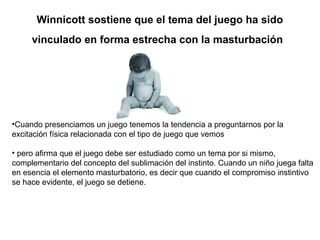 Winnicott sostiene que el tema del juego ha sido
vinculado en forma estrecha con la masturbación
•Cuando presenciamos un juego tenemos la tendencia a preguntarnos por la
excitación física relacionada con el tipo de juego que vemos
• pero afirma que el juego debe ser estudiado como un tema por si mismo,
complementario del concepto del sublimación del instinto. Cuando un niño juega falta
en esencia el elemento masturbatorio, es decir que cuando el compromiso instintivo
se hace evidente, el juego se detiene.
 