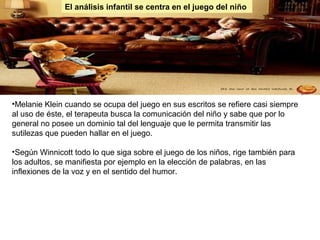 El análisis infantil se centra en el juego del niño
•Melanie Klein cuando se ocupa del juego en sus escritos se refiere casi siempre
al uso de éste, el terapeuta busca la comunicación del niño y sabe que por lo
general no posee un dominio tal del lenguaje que le permita transmitir las
sutilezas que pueden hallar en el juego.
•Según Winnicott todo lo que siga sobre el juego de los niños, rige también para
los adultos, se manifiesta por ejemplo en la elección de palabras, en las
inflexiones de la voz y en el sentido del humor.
 