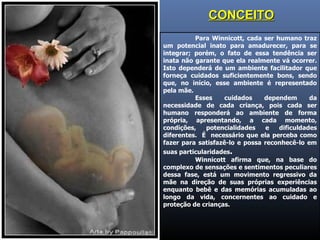 Para Winnicott, cada ser humano traz um potencial inato para amadurecer, para se integrar; porém, o fato de essa tendência ser inata não garante que ela realmente vá ocorrer. Isto dependerá de um ambiente facilitador que forneça cuidados suficientemente bons, sendo que, no início, esse ambiente é representado pela mãe.  Esses cuidados dependem da necessidade de cada criança, pois cada ser humano responderá ao ambiente de forma própria, apresentando, a cada momento, condições, potencialidades e dificuldades diferentes.  É  necessário que ela perceba como fazer para satisfazê-lo e possa reconhecê-lo em suas particularidades . Winnicott afirma que, na base do complexo de sensações e sentimentos peculiares dessa fase, está um movimento regressivo da mãe na direção de suas próprias experiências enquanto bebê e das memórias acumuladas ao longo da vida, concernentes ao cuidado e proteção de crianças. CONCEITO 