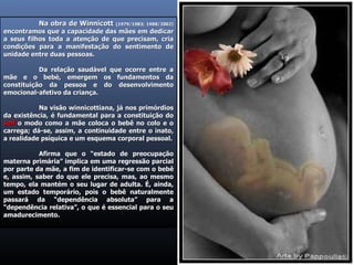 Na obra de Winnicott  (1979/1983; 1988/2002)  encontramos que a capacidade das mães em dedicar a seus filhos toda a atenção de que precisam, cria condições para a manifestação do sentimento de unidade entre duas pessoas.  Da relação saudável que ocorre entre a mãe e o bebé, emergem os fundamentos da constituição da pessoa e do desenvolvimento emocional-afetivo da criança.  Na visão winnicottiana, já nos primórdios da existência, é fundamental para a constituição do  self  o modo como a mãe coloca o bebê no colo e o carrega; dá-se, assim, a continuidade entre o inato, a realidade psíquica e um esquema corporal pessoal. Afirma que o “estado de preocupação materna primária” implica em uma regressão parcial por parte da mãe, a fim de identificar-se com o bebê e, assim, saber do que ele precisa, mas, ao mesmo tempo, ela mantém o seu lugar de adulta. É, ainda, um estado temporário, pois o bebê naturalmente passará da “dependência absoluta” para a “dependência relativa”, o que é essencial para o seu amadurecimento. 