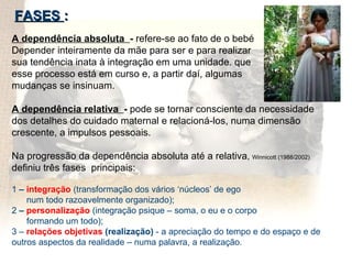 FASES  : A dependência absoluta  -  refere-se ao fato de o bebé  Depender inteiramente da mãe para ser e para realizar  sua tendência inata à integração em uma unidade. que  esse processo está em curso e, a partir daí, algumas  mudanças se insinuam.  A dependência relativa  -  pode se tornar consciente da necessidade  dos detalhes do cuidado maternal e relacioná-los, numa dimensão crescente, a impulsos pessoais. Na progressão da dependência absoluta até a relativa ,  Winnicott (1988/2002)  definiu três fases  principais: 1  –  integração  (transformação dos vários ‘núcleos’ de ego  num todo razoavelmente organizado);  2  –  personalização   (integração psique – soma, o eu e o corpo  formando um todo);  3 –  relações objetivas  (realização)  - a apreciação do tempo e do espaço e de outros aspectos da realidade – numa palavra, a realização.  