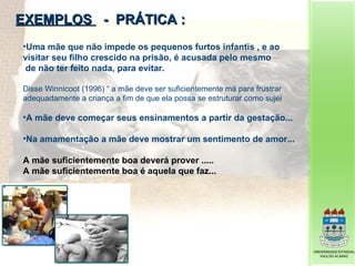 EXEMPLOS  -  PRÁTICA : Uma mãe que não impede os pequenos furtos infantis , e ao visitar seu filho crescido na prisão, é acusada pelo mesmo de não ter feito nada, para evitar. Disse Winnicoot (1996) “ a mãe deve ser suficientemente má para frustrar adequadamente a criança a fim de que ela possa se estruturar como sujei A mãe deve começar seus ensinamentos a partir da gestação... Na amamentação a mãe deve mostrar um sentimento de amor... A mãe suficientemente boa deverá prover ..... A mãe suficientemente boa é aquela que faz... 