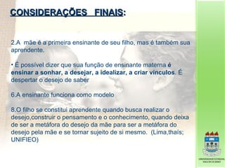 CONSIDERAÇÕES  FINAIS : A  mãe é a primeira ensinante de seu filho, mas é também sua aprendente. É possível dizer que sua função de ensinante materna  é ensinar a sonhar, a desejar, a idealizar, a criar vínculos . É despertar o desejo de saber A ensinante funciona como modelo O filho se constitui aprendente quando busca realizar o desejo,construir o pensamento e o conhecimento, quando deixa de ser a metáfora do desejo da mãe para ser a metáfora do desejo pela mãe e se tornar sujeito de si mesmo.  (Lima,thaís; UNIFIEO)  