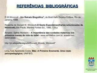 REFERÊNCIAS  BIBLIOGRÁFICAS D.W.Winnicott -  Um Retrato Biográfico",  de Brett Kahr Exodus Editora, Rio de Janeiro, 1998. Resenha de Donald W. Winnicott ,O Gesto Espontâneo(Cartas selecionadas de Winnicott), São Paulo, Martins Fontes Ed., 1990, 178 p Amador, Salete Monteiro –  A importância dos cuidados maternos nos primeiros meses de vida do bebê  - www.sermelhor.com.br; acesso em 09/01/2009 http://pt.wikipedia.org/wiki/Donald_Woods_Winnicott"  Lima,Taís Aparecida Costa,  Mãe: A Primeira Ensinante. Uma visão psicopedagógica;  UNIFIEO,  