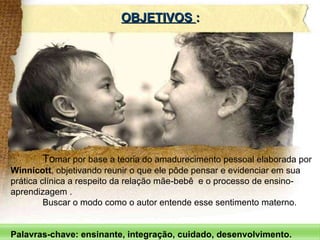 To mar por base a teoria do amadurecimento pessoal elaborada por  Winnicott , objetivando reunir o que ele pôde pensar e evidenciar em sua prática clínica a respeito da relação mãe-bebê  e o processo de ensino-aprendizagem .  Buscar o modo como o autor entende esse sentimento materno.  Palavras-chave: ensinante, integração, cuidado, desenvolvimento. OBJETIVOS  : 