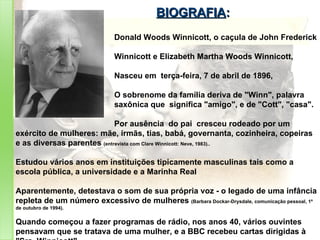 BIOGRAFIA : Donald Woods Winnicott, o caçula de John Frederick  Winnicott e Elizabeth Martha Woods Winnicott,  Nasceu em  terça-feira, 7 de abril de 1896, O sobrenome da família deriva de "Winn", palavra  saxônica que  significa "amigo", e de "Cott", "casa".  Por ausência  do pai  cresceu rodeado por um exército de mulheres: mãe, irmãs, tias, babá, governanta, cozinheira, copeiras e as diversas parentes  (entrevista com Clare Winnicott: Neve, 1983).. Estudou vários anos em instituições tipicamente masculinas tais como a escola pública, a universidade e a Marinha Real  Aparentemente, detestava o som de sua própria voz - o legado de uma infância repleta de um número excessivo de mulheres  (Barbara Dockar-Drysdale, comunicação pessoal, 1º de outubro de 1994).  Quando começou a fazer programas de rádio, nos anos 40, vários ouvintes pensavam que se tratava de uma mulher, e a BBC recebeu cartas dirigidas à "Sra. Winnicott"  (Martin James, comunicação pessoal, 24 de novembro de 1991; cf. Casement, 1991). 