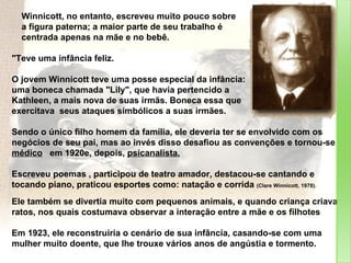 Winnicott, no entanto, escreveu muito pouco sobre  a figura paterna; a maior parte de seu trabalho é  centrada apenas na mãe e no bebê. "Teve uma infância feliz. O jovem Winnicott teve uma posse especial da infância:  uma boneca chamada "Lily", que havia pertencido a  Kathleen, a mais nova de suas irmãs. Boneca essa que  exercitava  seus ataques simbólicos a suas irmães. Sendo o único filho homem da família, ele deveria ter se envolvido com os negócios de seu pai, mas ao invés disso desafiou as convenções e tornou-se  médico   em 1920e, depois,  psicanalista.   Escreveu poemas , participou de teatro amador, destacou-se cantando e tocando piano, praticou esportes como: natação e corrida  (Clare Winnicott, 1978).  Ele também se divertia muito com pequenos animais, e quando criança criava ratos, nos quais costumava observar a interação entre a mãe e os filhotes Em 1923, ele reconstruiria o cenário de sua infância, casando-se com uma mulher muito doente, que lhe trouxe vários anos de angústia e tormento.  
