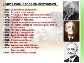LIVROS PUBLICADOS EM PORTUGUÊS : • 1958a:  Da pediatria à psicanálise.  • 1964a:  A criança e seu mundo.  • 1965a:  A família e o desenvolvimento individual .  • 1965b:  O ambiente e os processos de maturação.  • 1971a:  O brincar e a realidade.  • 1971b:  Consultas terapêuticas em psiquiatria Infantil.  • 1977:  The Piggle: o relato do tratamento psicanalítico  de uma menina.  • 1984a:  Privação e delinquência.  • 1986a:  Holding e interpretação.  • 1986b:  Tudo começa em casa.  • 1987a:  Os bebés e suas mães .  • 1987b:  O gesto espontâneo.  • 1988:  Natureza humana.  • 1989a:  Explorações psicanalíticas.  • 1993a:  Conversando sobre crianças  [com os pais].  • 1996a:  Pensando sobre crianças.  