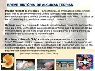 hjhgjghjgjg BREVE  HISTÓRIA  DE ALGUMAS TEORIAS Infância rodeada de mulheres  -  Em particular, as empregadas exerceram um papel vital no desenvolvimento de Donald Winnicott. Anos mais tarde, ele recomendaria a alguns de seus pacientes que passassem mais tempo "no andar de baixo", com a equipe doméstica, como parte do tratamento.  Omissão paterna -  O drama de Édipo da teoria freudiana requer três participantes: mãe, pai e filho. Conhecendo suas experiências infantis  não é de surpreender que Winnicott, tenha escrito muito pouco sobre a figura paterna; a maior parte de seu trabalho é centrada apenas na mãe e no bebê. Uma boneca chamada "Lily“ -  utilizada  para expressar  seus momentos de “raiva”. Winnicott (1970c) viria a crer, mais tarde, que a possibilidade de expressar hostilidade sem aniquilar o objeto de nossa fúria é de importância vital.  Talvez não seja surpreendente, portanto, que mais tarde Winnicott se interessasse pelo trabalho com pacientes violentos e delinqüentes  (por exemplo, Winnicott, 1943a, 1956c, 1963f). 