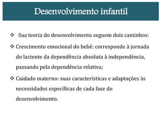 Desenvolvimento infantil
 Sua teoria do desenvolvimento seguem dois caminhos:
 Crescimento emocional do bebê: corresponde à jornada
do lactente da dependência absoluta à independência,
passando pela dependência relativa;
 Cuidado materno: suas características e adaptações às
necessidades específicas de cada fase do
desenvolvimento.
 