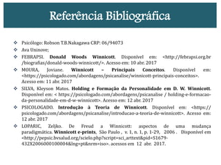 Referência Bibliográfica
 Psicólogo: Robson T.B.Nakagawa CRP: 06/94073
 Ava Uninove;
 FEBRAPSI. Donald Woods Winnicott. Disponível em: <http://febrapsi.org.br
/biografias/donald-woods-winnicott/>. Acesso em: 10 abr. 2017
 MOURA, Joviane. Winnicott – Principais Conceitos. Disponível em:
<https://psicologado.com/abordagens/psicanalise/winnicott-principais-conceitos>.
Acesso em: 11 abr. 2017
 SILVA, Kleyson Matos. Holding e Formação da Personalidade em D. W. Winnicott.
Disponível em: < https://psicologado.com/abordagens/psicanalise / holding-e-formacao-
da-personalidade-em-d-w-winnicott>. Acesso em: 12 abr. 2017
 PSICOLOGADO. Introdução à Teoria de Winnicott. Disponível em: <https://
psicologado.com/abordagens/psicanalise/introducao-a-teoria-de-winnicott>. Acesso em:
12 abr. 2017
 LOPARIC, Zeljko. De Freud a Winnicott: aspectos de uma mudança
paradigmática. Winnicott e-prints, São Paulo , v. 1, n. 1, p. 1-29, 2006 . Disponível em
<http://pepsic.bvsalud.org/scielo.php?script=sci_arttext&pid=S1679-
432X2006000100004&lng=pt&nrm=iso>. acessos em 12 abr. 2017.
 