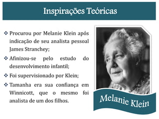 Inspirações Teóricas
 Procurou por Melanie Klein após
indicação de seu analista pessoal
James Stranchey;
 Afinizou-se pelo estudo do
desenvolvimento infantil;
 Foi supervisionado por Klein;
 Tamanha era sua confiança em
Winnicott, que o mesmo foi
analista de um dos filhos.
 