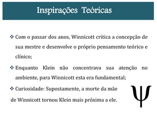  Com o passar dos anos, Winnicott critica a concepção de
sua mestre e desenvolve o próprio pensamento teórico e
clínico;
 Enquanto Klein não concentrava sua atenção no
ambiente, para Winnicott esta era fundamental;
 Curiosidade: Supostamente, a morte da mãe
de Winnicott tornou Klein mais próxima a ele.
Inspirações Teóricas
 
