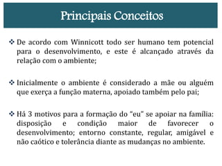 Principais Conceitos
 De acordo com Winnicott todo ser humano tem potencial
para o desenvolvimento, e este é alcançado através da
relação com o ambiente;
 Inicialmente o ambiente é considerado a mãe ou alguém
que exerça a função materna, apoiado também pelo pai;
 Há 3 motivos para a formação do “eu” se apoiar na família:
disposição e condição maior de favorecer o
desenvolvimento; entorno constante, regular, amigável e
não caótico e tolerância diante as mudanças no ambiente.
 