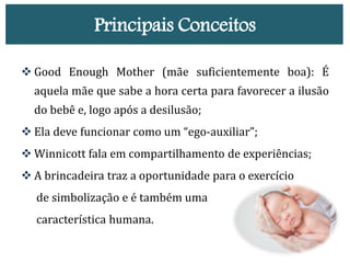 Principais Conceitos
 Good Enough Mother (mãe suficientemente boa): É
aquela mãe que sabe a hora certa para favorecer a ilusão
do bebê e, logo após a desilusão;
 Ela deve funcionar como um “ego-auxiliar”;
 Winnicott fala em compartilhamento de experiências;
 A brincadeira traz a oportunidade para o exercício
de simbolização e é também uma
característica humana.
 