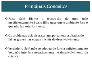 Principais Conceitos
 Falso Self: Diante a frustração de uma mãe
insuficientemente boa, o filho quer que o ambiente faça o
que não fez anteriormente;
 Os problemas psíquicos seriam, portanto, resultados de
falhas graves nas etapas iniciais do desenvolvimento;
 Verdadeiro Self: mãe se adequa de forma suficientemente
boa, não interfere negativamente no desenvolvimento da
criança.
 