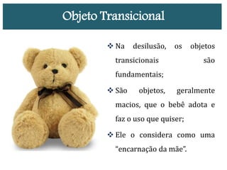 Objeto Transicional
 Na desilusão, os objetos
transicionais são
fundamentais;
 São objetos, geralmente
macios, que o bebê adota e
faz o uso que quiser;
 Ele o considera como uma
“encarnação da mãe”.
 