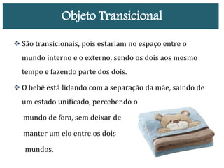 Objeto Transicional
 São transicionais, pois estariam no espaço entre o
mundo interno e o externo, sendo os dois aos mesmo
tempo e fazendo parte dos dois.
 O bebê está lidando com a separação da mãe, saindo de
um estado unificado, percebendo o
mundo de fora, sem deixar de
manter um elo entre os dois
mundos.
 