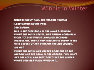 Winnie in Winter Author: Korky Paul and Valerie Thomas Illustrator: Korky Paul  Description: Thisisanotherbook in theaward-winningWinnietheWitch series. Thiseditioncontains a storytold in simple language, includesvocabulary, topics and structuresfound in thefirstlevels of anyPrimaryEnglishcourse.. Lay out.  WinnietheWitch and Wilbur look out of thewindow and seesnow in thegarden. Theydon’tlikethecold, and theydon’tlikethewinter. Winniegetshermagicwand and… 