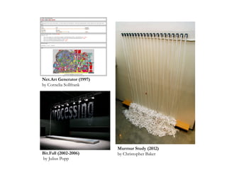 Bit.Fall (2002-2006)
by Julius Popp
Net.Art Generator (1997)
by Cornelia Sollfrank
Murmur Study (2012)
by Christopher Baker
 