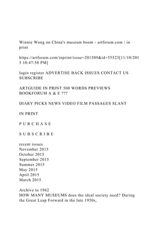 Winnie Wong on China's museum boom - artforum.com / in
print
https://artforum.com/inprint/issue=201509&id=55523[11/10/201
5 10:47:58 PM]
login register ADVERTISE BACK ISSUES CONTACT US
SUBSCRIBE
ARTGUIDE IN PRINT 500 WORDS PREVIEWS
BOOKFORUM A & E ???
DIARY PICKS NEWS VIDEO FILM PASSAGES SLANT
IN PRINT
P U R C H A S E
S U B S C R I B E
recent issues
November 2015
October 2015
September 2015
Summer 2015
May 2015
April 2015
March 2015
Archive to 1962
HOW MANY MUSEUMS does the ideal society need? During
the Great Leap Forward in the late 1950s,
 