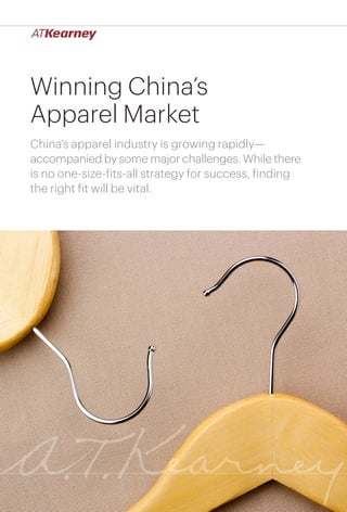 1Winning China’s Apparel Market
Winning China’s
Apparel Market
China’s apparel industry is growing rapidly—
accompanied by some major challenges. While there
is no one-size-fits-all strategy for success, finding
the right fit will be vital.
 