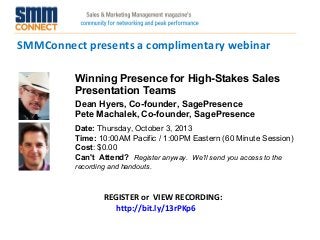 SMMConnect presents a complimentary webinar
REGISTER or VIEW RECORDING:
http://bit.ly/13rPKp6
Winning Presence for High-Stakes Sales
Presentation Teams
Dean Hyers, Co-founder, SagePresence
Pete Machalek, Co-founder, SagePresence
Date: Thursday, October 3, 2013
Time: 10:00AM Pacific / 1:00PM Eastern (60 Minute Session)
Cost: $0.00 
Can't Attend?  Register anyway. We'll send you access to the
recording and handouts.
 