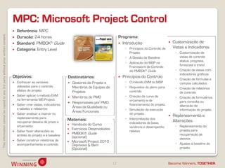 MPC: Microsoft Project Control
                                                                                       Referência: MPC
This information cannot be copied to any 3rd party without prior written consent.




                                                                                       Duração: 24 horas                                                     Programa:
                                                                                       Standard: PMBOK® Guide                                                 Introdução                          Customização de
                                                                                                                                                                   ◦ Princípios do Controlo de       Vistas e Indicadores
                                                                                       Categoria: Entry Level
                                                                                                                                                                     Projeto                          ◦ Customização de
                                                                                                                                                                   ◦ A Gestão da Baseline               vistas de controlo:
                                                                                                                                                                                                        status, progress,
                                                                                                                                                                   ◦ Aplicação do MSP na
                                                                                                                                                                                                        forescast e trend
                                                                                                                                                                     Framework de Controlo
                                                                                                                                                                     do PMBOK® Guide                  ◦ Criação de vistas com
                                                                                                                                                                                                        indicadores gráficos
                                                                                    Objetivos:                            Destinatários:                         Princípios do Controlo
                                                                                                                                                                                                      ◦ Criação de fórmulas e
                                                                                       Conhecer as variáveis                Gestores de Projeto e                ◦ O método EVM no MSP                campos calculados
                                                                                        utilizadas para o controlo            Membros de Equipas de                ◦ Requisitos do plano para         ◦ Criação de relatórios
                                                                                        efetivo do projeto                    Projetos                               controlo                           de controlo
                                                                                       Saber aplicar o método EVM                                                 ◦ Criação da curva de
                                                                                                                             Membros do PMO                                                          ◦ Criação de formulários
                                                                                        na ferramenta MS Project                                                     orçamento e de
                                                                                                                             Responsáveis por PMO,                                                     para consulta ou
                                                                                       Saber criar vistas, indicadores                                              financiamento do projeto           alteração de
                                                                                        e tabelas e relatórios                Áreas da Qualidade ou
                                                                                                                                                                   ◦ Simulação da execução              informação do projeto
                                                                                                                              Áreas Funcionais
                                                                                       Saber analisar e intervir no                                                 do projeto
                                                                                        replaneamento para
                                                                                                                                                                                                    Replaneamento e
                                                                                                                          Materiais:                               ◦ Interpretação dos
                                                                                        recuperar desvios de prazo e                                                 indicadores de base,
                                                                                                                                                                                                     Alterações
                                                                                        orçamento                            Handouts do Curso                                                       ◦ Replaneamento do
                                                                                                                                                                     variância e desempenho
                                                                                                                             Exercícios Desenvolvidos                                                  projeto para
                                                                                       Saber fazer alterações ao                                                    relativo
                                                                                        âmbito do projeto e à baseline
                                                                                                                             PMBOK® Guide                                                              recuperação de
                                                                                                                              (opcional)                                                                desvios
                                                                                       Saber construir relatórios de        Microsoft Project 2010 -
                                                                                        acompanhamento e controlo             Depressa & Bem                                                          ◦ Ajustes à baseline do
                                                                                                                              (Opcional)                                                                projeto



                                                                                                                                                         12                                      Become Winners, TOGETHER.
 