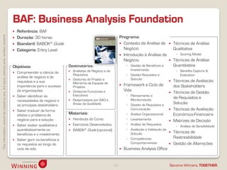 BAF: Business Analysis Foundation
                                                                                       Referência: BAF
This information cannot be copied to any 3rd party without prior written consent.




                                                                                       Duração: 30 horas                                                Programa:
                                                                                       Standard: BABOK® Guide                                            Contexto da Análise de             Técnicas de Análise
                                                                                       Categoria: Entry Level                                             Negócio                             Qualitativa
                                                                                                                                                          Introdução à Análise de              ◦ Scoring Model
                                                                                                                                                           Negócio                            Técnicas de Análise
                                                                                    Objetivos:                      Destinatários:                            ◦ Gestão de Benefícios e         Quantitativa
                                                                                                                       Analistas de Negócio e de               Investimento                    ◦ Benefits Capture &
                                                                                     Compreender a ciência da
                                                                                                                        Requisitos                            ◦ Gestão Requisitos e               Evaluation
                                                                                      análise de negócio e de
                                                                                                                       Gestores de Projeto e                   Solução
                                                                                      requisitos e a sua                Membros de Equipas de
                                                                                                                                                                                              Técnicas de Avaliação
                                                                                      importância para o sucesso        Projetos
                                                                                                                                                            Framework e Ciclo de              dos Stakeholders
                                                                                      da organizações                   Diretores Funcionais e               Vida
                                                                                                                                                                                             Técnicas de Gestão
                                                                                     Saber identificar as              Executivos                            ◦ Planeamento e
                                                                                                                       Responsáveis por BAO e                  Monitorização
                                                                                                                                                                                               de Requisitos e
                                                                                      necessidades de negócio e
                                                                                      os principais stakeholders        Áreas da Qualidade                    ◦ Gestão de Requisitos e
                                                                                                                                                                                               Solução
                                                                                     Saber traduzir de forma
                                                                                                                                                                Comunicação                   Técnicas de Avaliação
                                                                                      efetiva o problema de         Materiais:                                ◦ Análise Organizacional         Económico-Financeira
                                                                                      negócio para a solução           Handouts do Curso                     ◦ Levantamento                  Matrizes de Decisão
                                                                                     Saber avaliar qualitativa e      Exercícios Desenvolvidos              ◦ Análise de Requisitos
                                                                                                                                                                                                ◦ Análise de Sensibilidade
                                                                                      quantitativamente os             BABOK® Guide (opcional)               ◦ Avaliação e Validação da
                                                                                      benefícios e o investimento                                               Solução                       Técnicas de
                                                                                                                                                              ◦ Competências                   Rastreabilidade
                                                                                     Saber gerir os benefícios e
                                                                                      os requisitos ao longo do                                                 Comportamentais               Gestão de Alterações
                                                                                      ciclo de vida                                                         Business Analysis Office


                                                                                                                                                    13                                     Become Winners, TOGETHER.
 