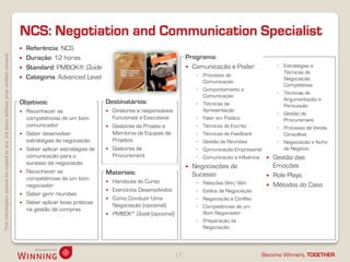 NCS: Negotiation and Communication Specialist
                                                                                       Referência: NCS
This information cannot be copied to any 3rd party without prior written consent.




                                                                                       Duração: 12 horas                                                Programa:
                                                                                       Standard: PMBOK® Guide                                            Comunicação e Poder                ◦ Estratégias e
                                                                                                                                                                                                Técnicas de
                                                                                       Categoria: Advanced Level                                             ◦ Processo de
                                                                                                                                                                                                Negociação
                                                                                                                                                                Comunicação
                                                                                                                                                                                                Competitivas
                                                                                                                                                              ◦ Comportamento e
                                                                                                                                                                                              ◦ Técnicas de
                                                                                                                                                                Comunicação
                                                                                                                                                                                                Argumentação e
                                                                                    Objetivos:                       Destinatários:                           ◦ Técnicas de                     Persuasão
                                                                                     Reconhecer as                     Diretores e responsáveis               Apresentação
                                                                                                                                                                                              ◦ Gestão de
                                                                                      competências de um bom             Funcionais e Executivos              ◦ Falar em Público                Procurement
                                                                                      comunicador                       Gestores de Projeto e                ◦ Técnicas de Escrita           ◦ Processo de Venda
                                                                                     Saber desenvolver                  Membros de Equipas de                ◦ Técnicas de Feedback            Consultiva
                                                                                      estratégias de negociação          Projetos                             ◦ Gestão de Reuniões            ◦ Negociação e fecho
                                                                                     Saber aplicar estratégias de      Gestores de                          ◦ Comunicação Empresarial         de Negócio
                                                                                      comunicação para o                 Procurement                          ◦ Comunicação e Influência    Gestão das
                                                                                      sucesso da negociação                                                                                  Emoções
                                                                                                                                                            Negociações de
                                                                                     Reconhecer as                  Materiais:                              Sucesso                        Role Plays
                                                                                      competências de um bom
                                                                                                                        Handouts do Curso                    ◦ Relações Win/Win
                                                                                      negociador                                                                                            Métodos do Caso
                                                                                                                        Exercícios Desenvolvidos             ◦ Estilos de Negociação
                                                                                     Saber gerir reuniões
                                                                                                                        Como Conduzir Uma                    ◦ Negociação e Conflito
                                                                                     Saber aplicar boas práticas
                                                                                                                         Negociação (opcional)                ◦ Competências de um
                                                                                      na gestão de compras
                                                                                                                        PMBOK® Guide (opcional)                Bom Negociador
                                                                                                                                                              ◦ Preparação da
                                                                                                                                                                Negociação




                                                                                                                                                    17                                  Become Winners, TOGETHER.
 