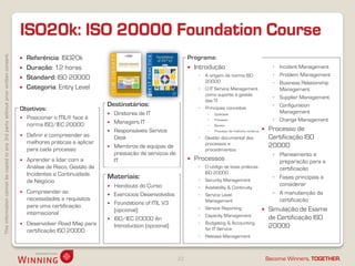 ISO20k: ISO 20000 Foundation Course
This information cannot be copied to any 3rd party without prior written consent.




                                                                                       Referência: ISO20k                                              Programa:
                                                                                       Duração: 12 horas                                                  Introdução                                      ◦ Incident Management
                                                                                                                                                             ◦   A origem da norma ISO                      ◦ Problem Management
                                                                                       Standard: ISO 20000
                                                                                                                                                                 20000                                      ◦ Business Relationship
                                                                                       Categoria: Entry Level                                               ◦   O IT Service Management                      Management
                                                                                                                                                                 como suporte à gestão
                                                                                                                                                                                                            ◦ Supplier Management
                                                                                                                                                                 das TI
                                                                                                                      Destinatários:                         ◦
                                                                                                                                                                                                            ◦ Configuration
                                                                                    Objetivos:                                                                   Principais conceitos
                                                                                                                                                                                                              Management
                                                                                                                       Diretores de IT                              Qualidade
                                                                                       Posicionar o ITIL® face à                                                    Processo                              ◦ Change Management
                                                                                                                       Managers IT
                                                                                        norma ISO/IEC 20000                                                          Serviço
                                                                                                                       Responsáveis Service                         Processo de melhoria contínua       Processo de
                                                                                       Definir e compreender as        Desk                                 ◦   Gestão documental dos                     Certificação ISO
                                                                                        melhores práticas a aplicar                                              processos e
                                                                                                                       Membros de equipas de                                                              20000
                                                                                        para cada processo                                                       procedimentos
                                                                                                                        prestação de serviços de                                                            ◦ Planeamento e
                                                                                       Aprender a lidar com a          IT                                 Processos                                         preparação para a
                                                                                        Análise de Risco, Gestão de                                          ◦   O código de boas práticas                    certificação
                                                                                        Incidentes e Continuidade                                                ISO 20000
                                                                                                                      Materiais:                             ◦   Security Management
                                                                                                                                                                                                            ◦ Fases principais a
                                                                                        de Negócio
                                                                                                                       Handouts do Curso                                                                     considerar
                                                                                                                                                             ◦   Availability & Continuity
                                                                                       Compreender as                 Exercícios Desenvolvidos             ◦   Service Level                              ◦ A manutenção da
                                                                                        necessidades e requisitos                                                Management                                   certificação
                                                                                                                       Foundations of ITIL V3
                                                                                        para uma certificação                                                ◦
                                                                                                                        (opcional)                               Service Reporting                        Simulação de Exame
                                                                                        internacional                                                        ◦   Capacity Management
                                                                                                                       ISO/IEC 20000 An                                                                   de Certificação ISO
                                                                                       Desenvolver Road Map para                                            ◦   Budgeting & Accounting
                                                                                                                        Introduction (opcional)                  for IT Service
                                                                                                                                                                                                           20000
                                                                                        certificação ISO 20000
                                                                                                                                                             ◦   Release Management



                                                                                                                                                   22                                                     Become Winners, TOGETHER.
 